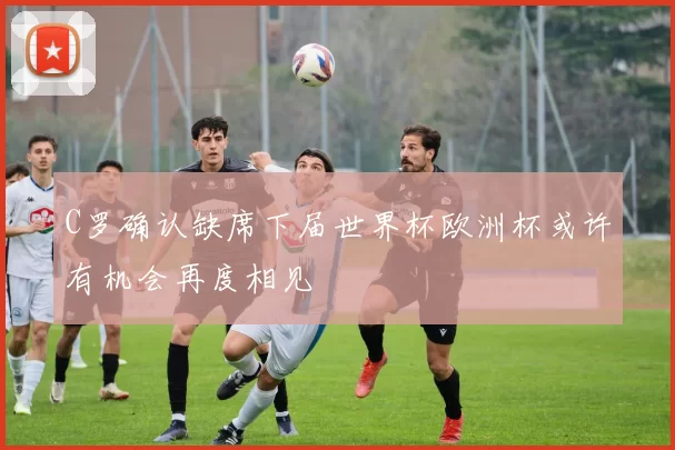 C罗确认缺席下届世界杯欧洲杯或许有机会再度相见