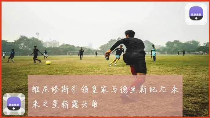 维尼修斯引领皇家马德里新纪元 未来之星崭露头角