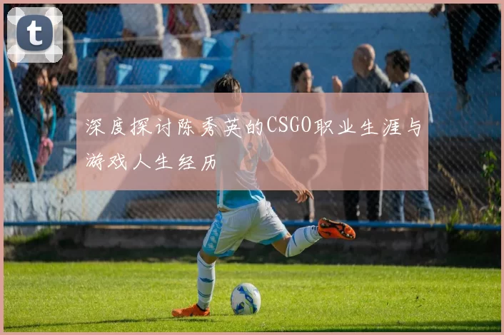 深度探讨陈秀英的CSGO职业生涯与游戏人生经历