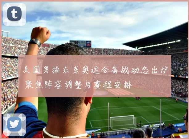美国男排东京奥运会备战动态出炉 聚焦阵容调整与赛程安排