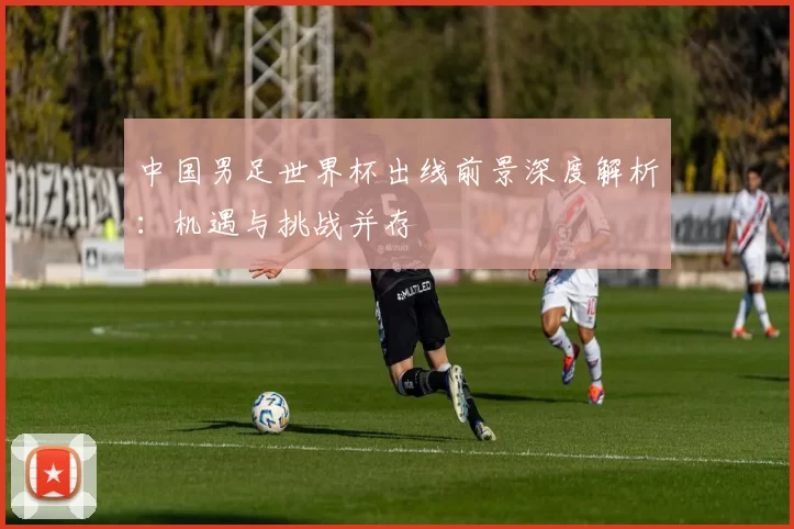 中国男足世界杯出线前景深度解析：机遇与挑战并存