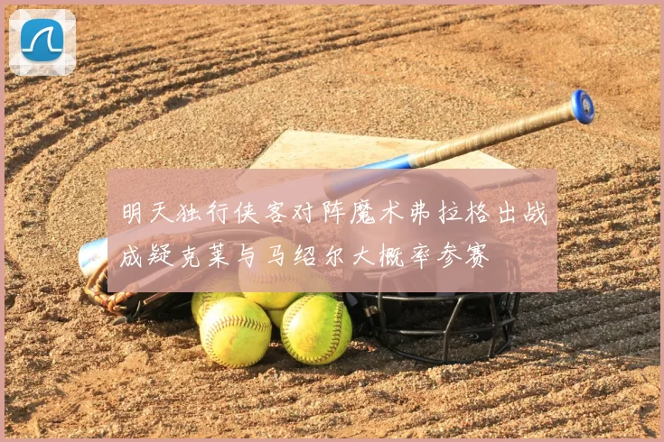 明天独行侠客对阵魔术弗拉格出战成疑克莱与马绍尔大概率参赛