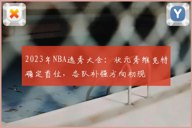 2023年NBA选秀大会：状元秀维克特确定首位，各队补强方向初现