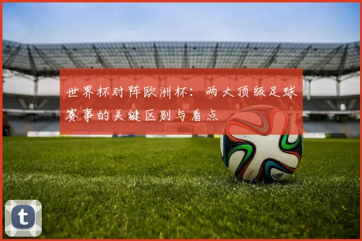 世界杯对阵欧洲杯：两大顶级足球赛事的关键区别与看点