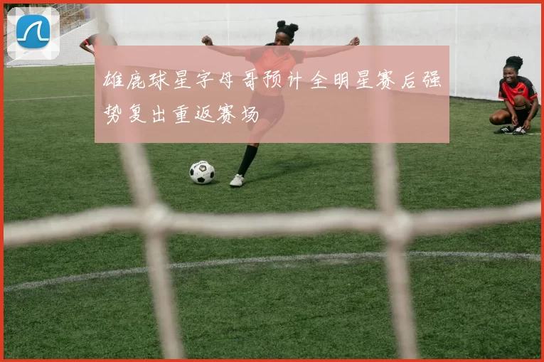 雄鹿球星字母哥预计全明星赛后强势复出重返赛场
