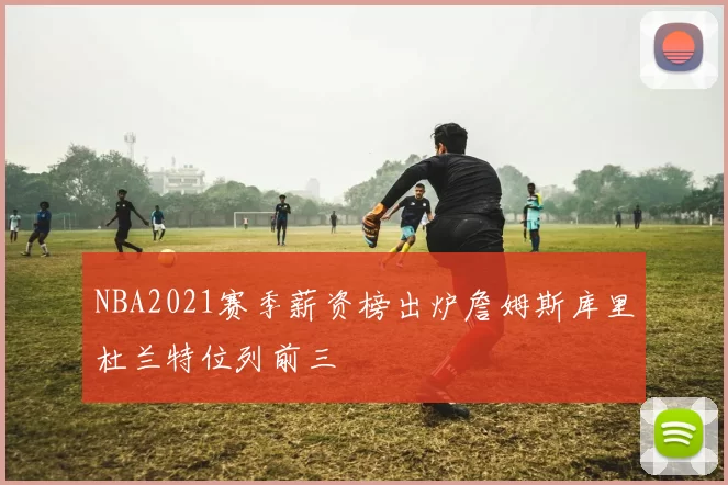 NBA2021赛季薪资榜出炉詹姆斯库里杜兰特位列前三
