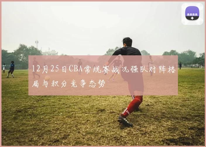 12月25日CBA常规赛战况强队对阵格局与积分竞争态势