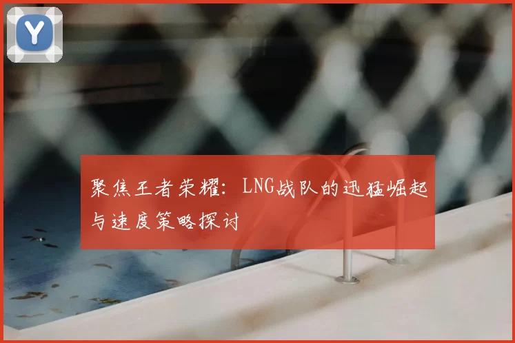 聚焦王者荣耀:LNG战队的迅猛崛起与速度策略探讨