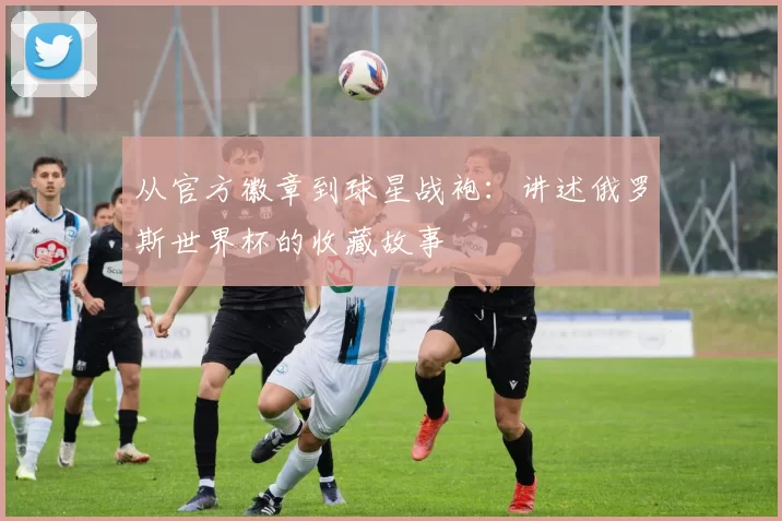 从官方徽章到球星战袍：讲述俄罗斯世界杯的收藏故事