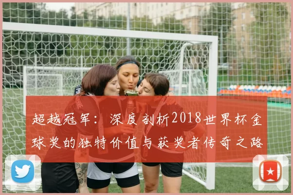 超越冠军:深度剖析2018世界杯金球奖的独特价值与获奖者传奇之路