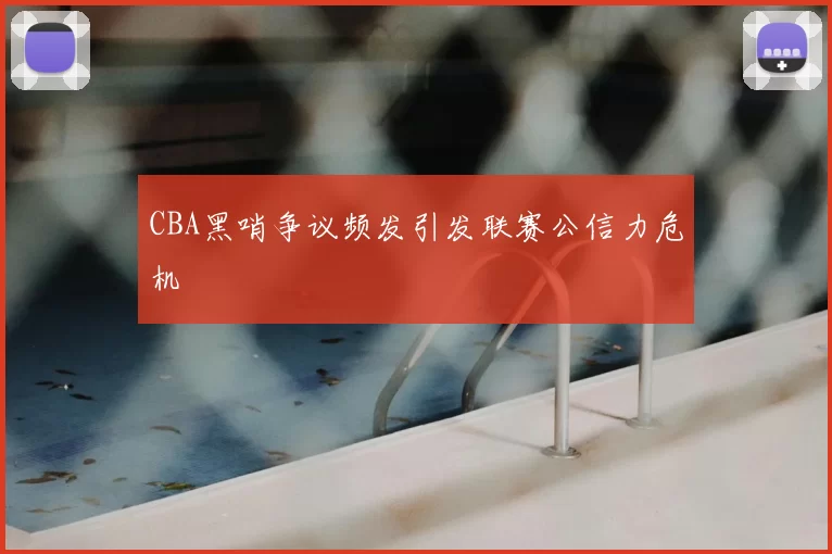 CBA黑哨争议频发引发联赛公信力危机