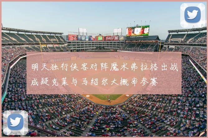明天独行侠客对阵魔术弗拉格出战成疑克莱与马绍尔大概率参赛
