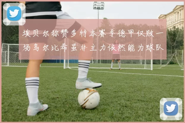 埃贝尔称赞多特本赛季德甲仅败一场乌尔比希虽非主力依然能为球队贡献力量