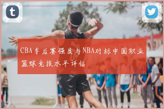 CBA季后赛强度与NBA对标中国职业篮球竞技水平评估