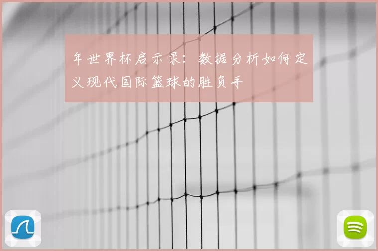 年世界杯启示录：数据分析如何定义现代国际篮球的胜负手