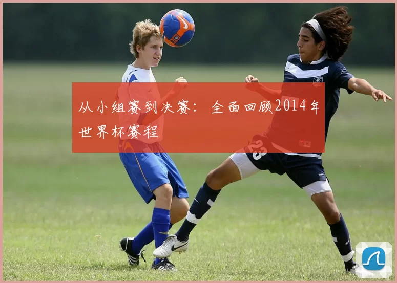 从小组赛到决赛：全面回顾2014年世界杯赛程