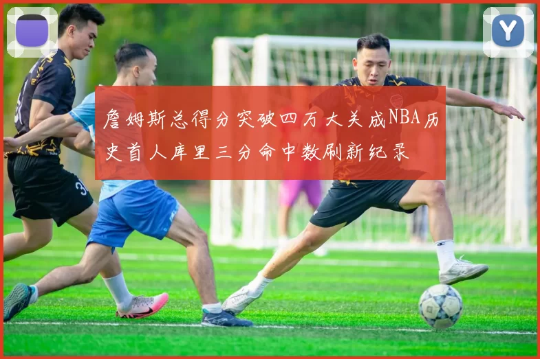 詹姆斯总得分突破四万大关成NBA历史首人库里三分命中数刷新纪录