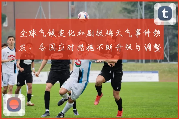 全球气候变化加剧极端天气事件频发，各国应对措施不断升级与调整