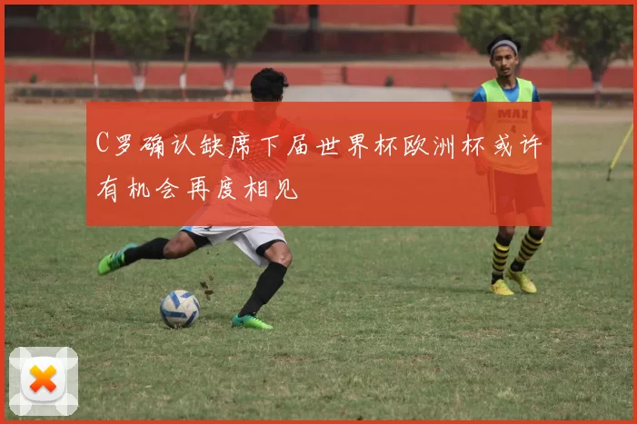 C罗确认缺席下届世界杯欧洲杯或许有机会再度相见