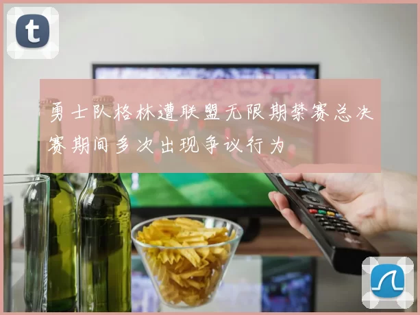 勇士队格林遭联盟无限期禁赛总决赛期间多次出现争议行为