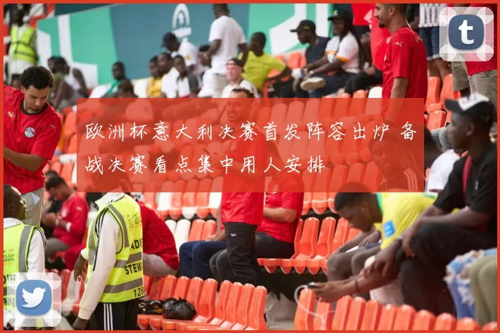 欧洲杯意大利决赛首发阵容出炉 备战决赛看点集中用人安排