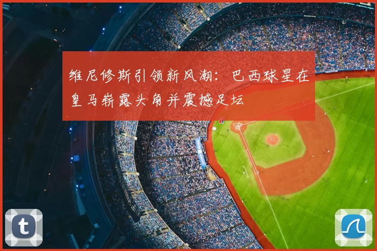维尼修斯引领新风潮：巴西球星在皇马崭露头角并震撼足坛