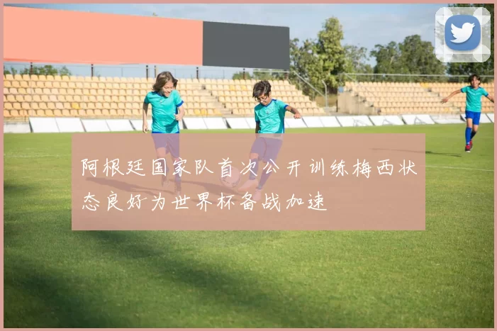 阿根廷国家队首次公开训练梅西状态良好为世界杯备战加速