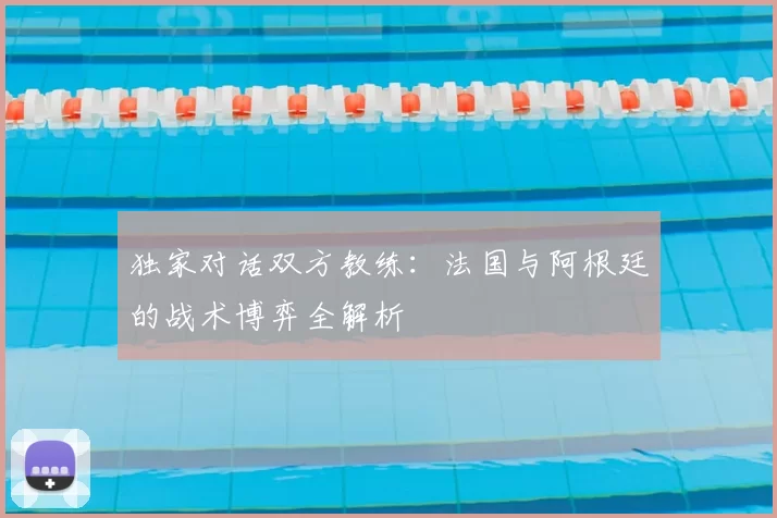 独家对话双方教练：法国与阿根廷的战术博弈全解析