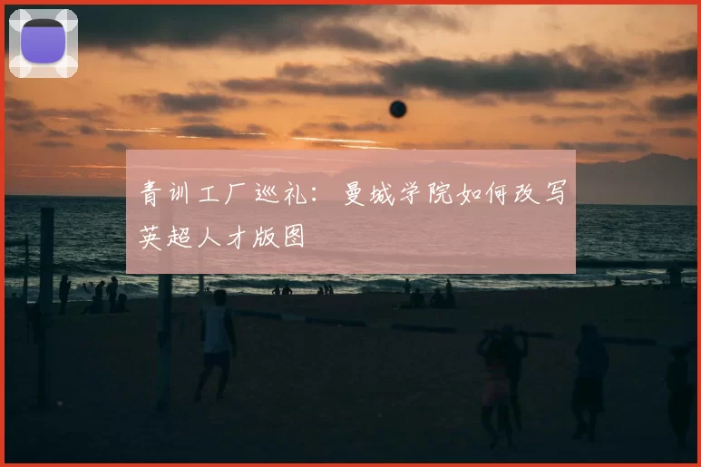 青训工厂巡礼：曼城学院如何改写英超人才版图