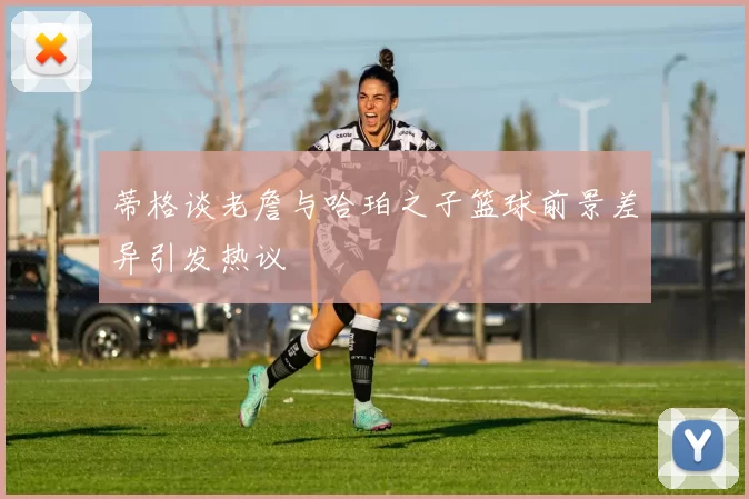 蒂格谈老詹与哈珀之子篮球前景差异引发热议