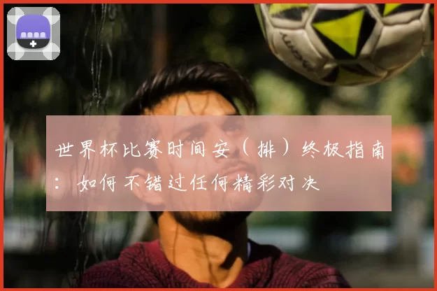 世界杯比赛时间安（排）终极指南：如何不错过任何精彩对决