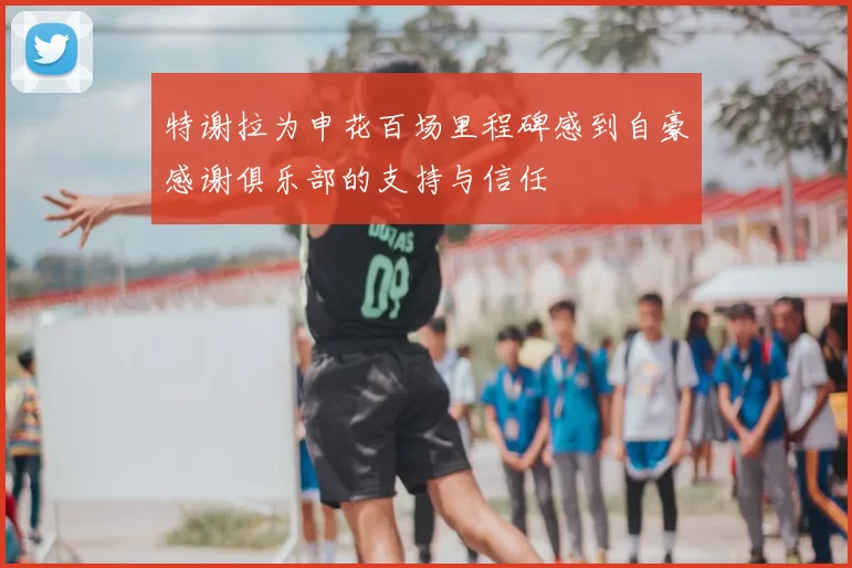 特谢拉为申花百场里程碑感到自豪感谢俱乐部的支持与信任