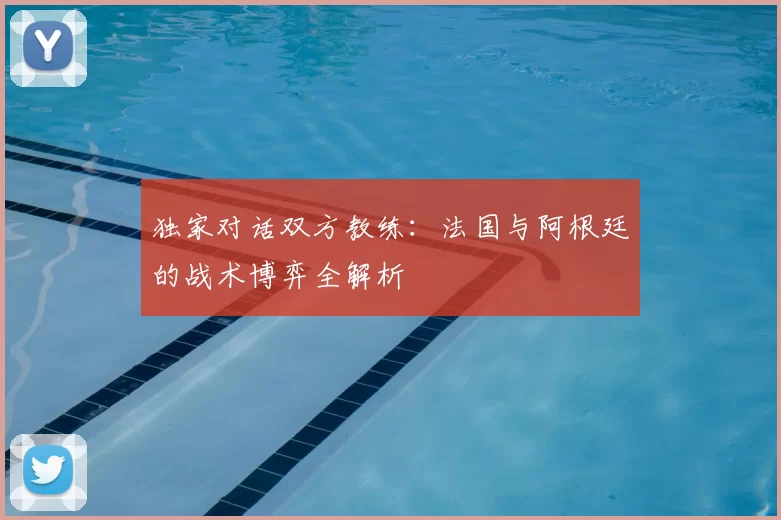 独家对话双方教练：法国与阿根廷的战术博弈全解析