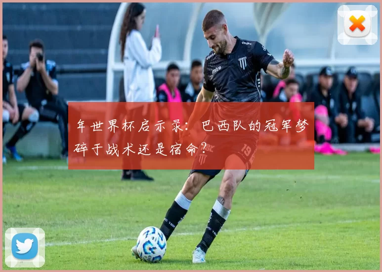 年世界杯启示录：巴西队的冠军梦碎于战术还是宿命？