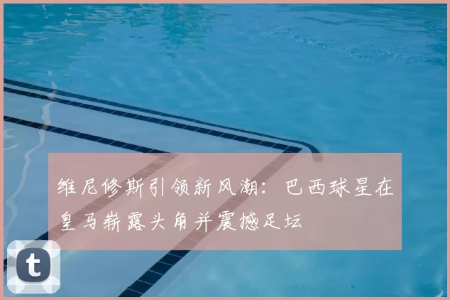 维尼修斯引领新风潮：巴西球星在皇马崭露头角并震撼足坛