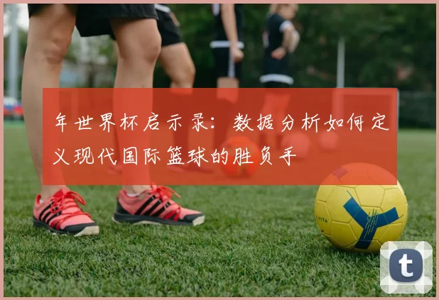 年世界杯启示录：数据分析如何定义现代国际篮球的胜负手