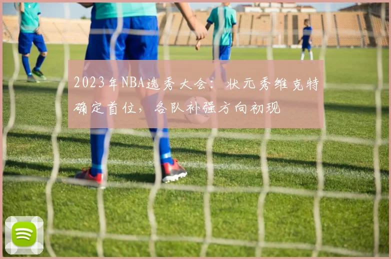 2023年NBA选秀大会：状元秀维克特确定首位，各队补强方向初现