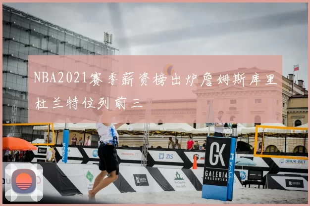 NBA2021赛季薪资榜出炉詹姆斯库里杜兰特位列前三