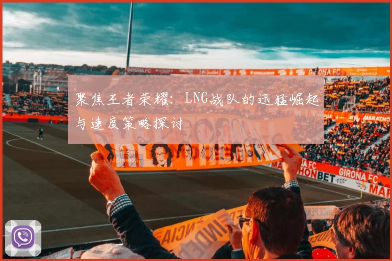 聚焦王者荣耀：LNG战队的迅猛崛起与速度策略探讨