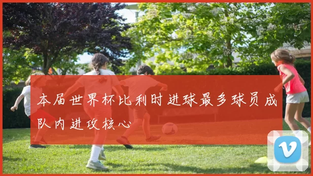 本届世界杯比利时进球最多球员成队内进攻核心