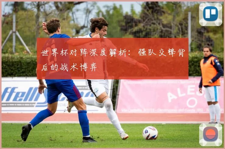 世界杯对阵深度解析：强队交锋背后的战术博弈