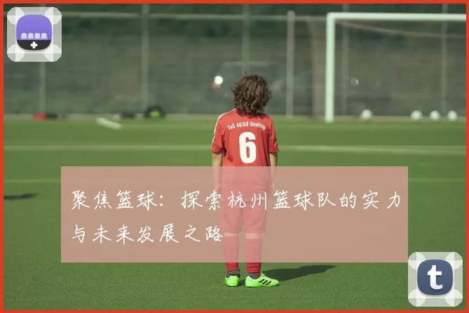 聚焦篮球：探索杭州篮球队的实力与未来发展之路