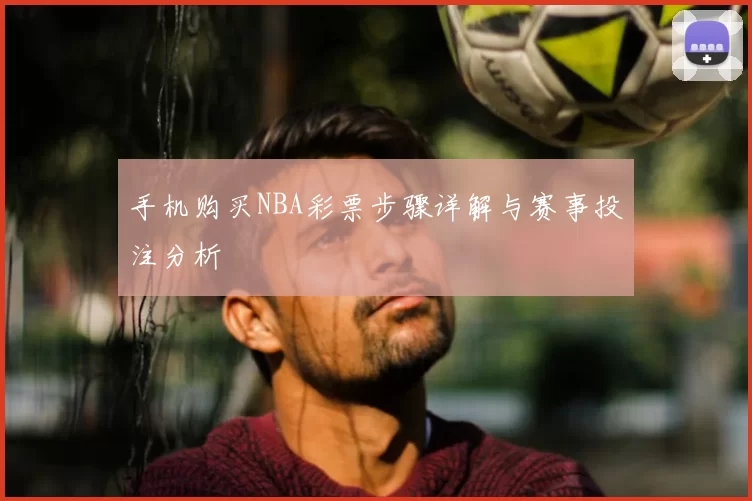 手机购买NBA彩票步骤详解与赛事投注分析
