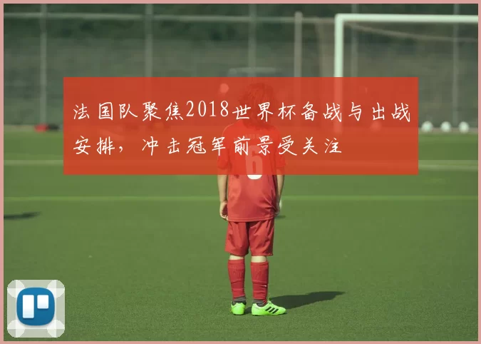 法国队聚焦2018世界杯备战与出战安排，冲击冠军前景受关注