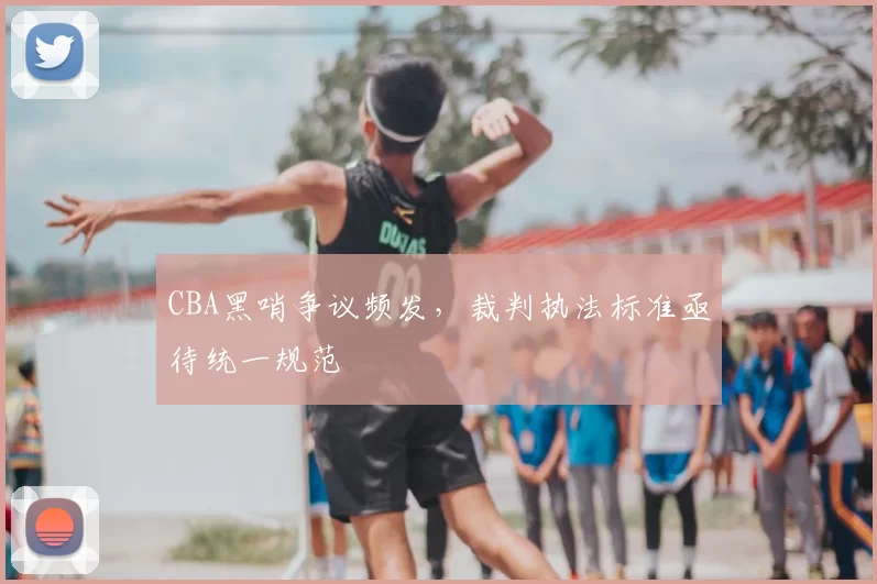 CBA黑哨争议频发，裁判执法标准亟待统一规范
