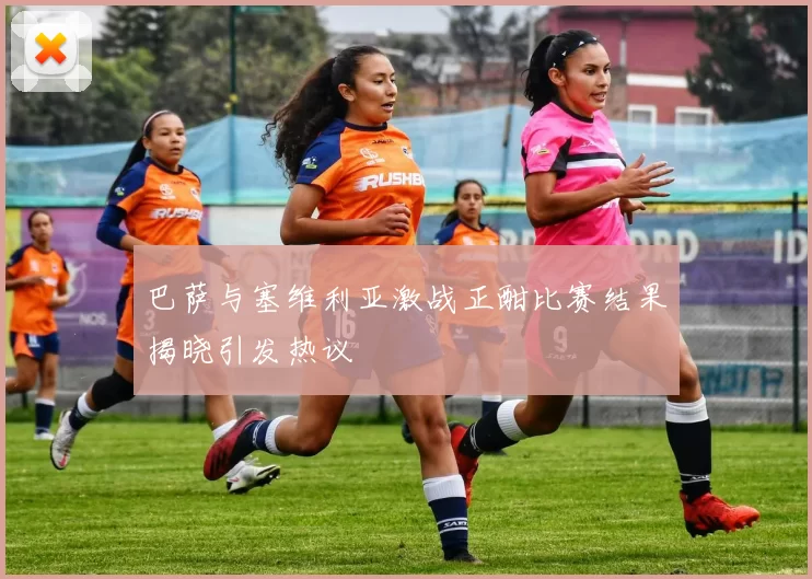 巴萨与塞维利亚激战正酣比赛结果揭晓引发热议
