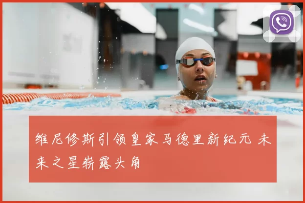 维尼修斯引领皇家马德里新纪元 未来之星崭露头角