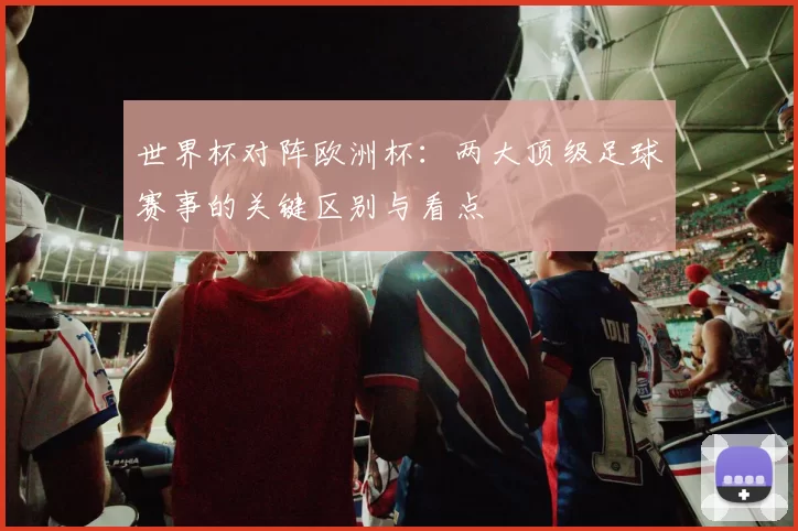 世界杯对阵欧洲杯：两大顶级足球赛事的关键区别与看点