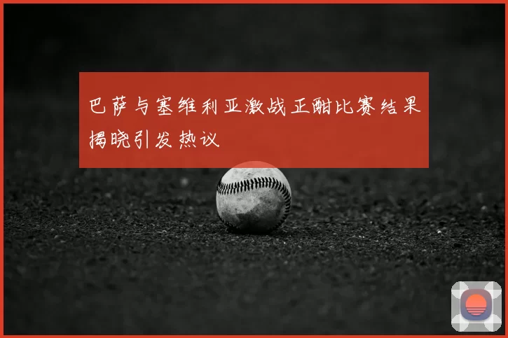 巴萨与塞维利亚激战正酣比赛结果揭晓引发热议