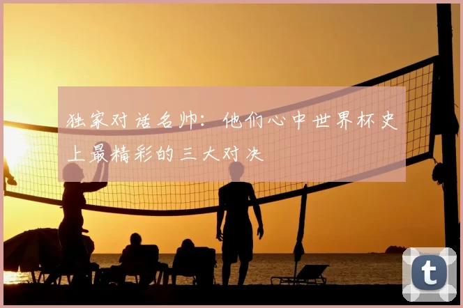 独家对话名帅：他们心中世界杯史上最精彩的三大对决